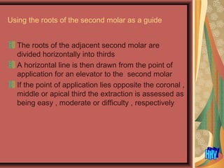 Using the roots of the second molar as a guide
The roots of the adjacent second molar are
divided horizontally into thirds
A horizontal line is then drawn from the point of
application for an elevator to the second molar
If the point of application lies opposite the coronal ,
middle or apical third the extraction is assessed as
being easy , moderate or difficulty , respectively
 