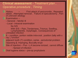 Clinical assessment - Treatment plan ,
Operative procedure , Timing
History – First attack of pericoronitis , Repeated
attack , Attempted removal , Failure of opeculectomy , Pain
of unknown etiology
Examination –
- General – febrile/ ill
- Local - intraoral examination
No S/S
With S/S – Pain, Tenderness, Trismus, Swelling ,
Lymphadenitis, Dysphagia , Consequences of
untreated infection
8 – condition, portion visible intra-oral , position (tally with x
ray ), function
adjacent tooth (7) condition, caries , periodontal problem
Opposing 8. Impinging, Buccally erupt
Site of Injection – Pus - L.A become ionized , cannot diffuse
- Spread of infection
Oral hygiene status – pre-op prophylaxis
 