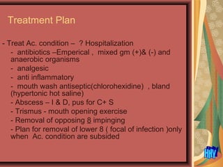 Treatment Plan
- Treat Ac. condition – ? Hospitalization
- antibiotics –Emperical , mixed gm (+)& (-) and
anaerobic organisms
- analgesic
- anti inflammatory
- mouth wash antiseptic(chlorohexidine) , bland
(hypertonic hot saline)
- Abscess – I & D, pus for C+ S
- Trismus - mouth opening exercise
- Removal of opposing 8 impinging
- Plan for removal of lower 8 ( focal of infection )only
when Ac. condition are subsided
 