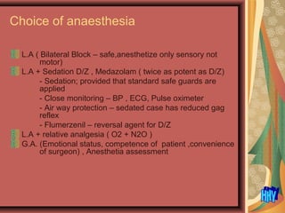 Choice of anaesthesia
L.A ( Bilateral Block – safe,anesthetize only sensory not
motor)
L.A + Sedation D/Z , Medazolam ( twice as potent as D/Z)
- Sedation; provided that standard safe guards are
applied
- Close monitoring – BP , ECG, Pulse oximeter
- Air way protection – sedated case has reduced gag
reflex
- Flumerzenil – reversal agent for D/Z
L.A + relative analgesia ( O2 + N2O )
G.A. (Emotional status, competence of patient ,convenience
of surgeon) , Anesthetia assessment
 