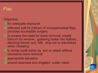 Flap
Objective;
for adequate exposure
reflected soft t/s (retract of mucoperiosteal flap)
provides accessible surgery
to access the need for bone removal, create
fulcrum by window , guttering make into hollow) ,
ditching( trench cut). NB; stop cut is mandatory
when chiseling
to divide tooth either by bur or chisel without
excessive bone removal
appropriate elevation
wound cleansed and irrigated under vision
 