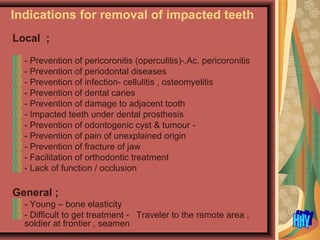 Indications for removal of impacted teeth
Local ;
- Prevention of pericoronitis (operculitis)-,Ac. pericoronitis
- Prevention of periodontal diseases
- Prevention of infection- cellulitis , osteomyelitis
- Prevention of dental caries
- Prevention of damage to adjacent tooth
- Impacted teeth under dental prosthesis
- Prevention of odontogenic cyst & tumour -
- Prevention of pain of unexplained origin
- Prevention of fracture of jaw
- Facilitation of orthodontic treatment
- Lack of function / occlusion
General ;
- Young – bone elasticity
- Difficult to get treatment - Traveler to the remote area ,
soldier at frontier , seamen
 