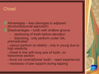 Chisel
Advantages – less damages to adjacent
structures(buccal approach)
Disadvantages – tooth with shallow groove
- sectioning of tooth before elevation
- disturbing , only perform under GA,
premadicated
- cannot perform on elderly , only in young due to
high elasticity
- chisel in line with long axis of tooth, no
transverse section
- force not control(bone/ tooth – need experience)
- necessary of jaw support during tapping
 