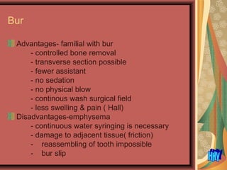 Bur
Advantages- familial with bur
- controlled bone removal
- transverse section possible
- fewer assistant
- no sedation
- no physical blow
- continous wash surgical field
- less swelling & pain ( Hall)
Disadvantages-emphysema
- continuous water syringing is necessary
- damage to adjacent tissue( friction)
- reassembling of tooth impossible
- bur slip
 