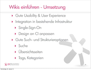 Wikis einführen - Umsetzung
                     ‣ Gute Usability & User Experience
                     ‣ Integration in bestehende Infrastruktur
                            ‣ Single-Sign-On
                            ‣ Design an CI anpassen
                     ‣ Gute Such- und Strukturieroptionen
                            ‣ Suche
                            ‣ Übersichtsseiten
                            ‣ Tags, Kategorien
                                                                 10


Donnerstag, 24. Januar 13
 