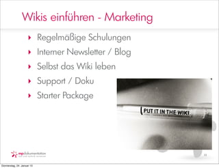 Wikis einführen - Marketing
                     ‣ Regelmäßige Schulungen
                     ‣ Interner Newsletter / Blog
                     ‣ Selbst das Wiki leben
                     ‣ Support / Doku
                     ‣ Starter Package




                                                    11


Donnerstag, 24. Januar 13
 