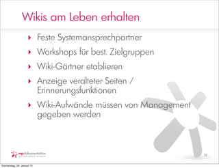 Wikis am Leben erhalten
                     ‣ Feste Systemansprechpartner
                     ‣ Workshops für best. Zielgruppen
                     ‣ Wiki-Gärtner etablieren
                     ‣ Anzeige veralteter Seiten /
                       Erinnerungsfunktionen
                     ‣ Wiki-Aufwände müssen von Management
                       gegeben werden



                                                             13


Donnerstag, 24. Januar 13
 