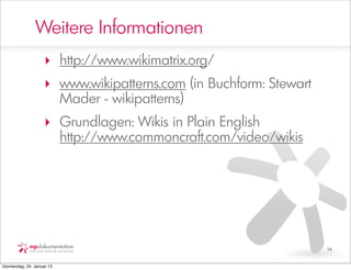 Weitere Informationen
                     ‣ http://www.wikimatrix.org/
                     ‣ www.wikipatterns.com (in Buchform: Stewart
                       Mader - wikipatterns)
                     ‣ Grundlagen: Wikis in Plain English
                       http://www.commoncraft.com/video/wikis




                                                                    14


Donnerstag, 24. Januar 13
 
