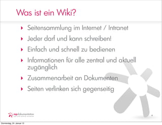 Was ist ein Wiki?
                     ‣ Seitensammlung im Internet / Intranet
                     ‣ Jeder darf und kann schreiben!
                     ‣ Einfach und schnell zu bedienen
                     ‣ Informationen für alle zentral und aktuell
                       zugänglich
                     ‣ Zusammenarbeit an Dokumenten
                     ‣ Seiten verlinken sich gegenseitig


                                                                    4


Donnerstag, 24. Januar 13
 
