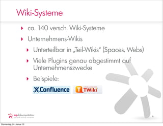 Wiki-Systeme
                     ‣ ca. 140 versch. Wiki-Systeme
                     ‣ Unternehmens-Wikis
                            ‣ Unterteilbar in „Teil-Wikis“ (Spaces, Webs)
                            ‣ Viele Plugins genau abgestimmt auf
                              Unternehmenszwecke
                            ‣ Beispiele:




                                                                            6


Donnerstag, 24. Januar 13
 