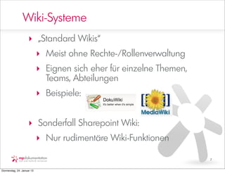 Wiki-Systeme
                     ‣ „Standard Wikis“
                            ‣ Meist ohne Rechte-/Rollenverwaltung
                            ‣ Eignen sich eher für einzelne Themen,
                              Teams, Abteilungen
                            ‣ Beispiele:


                     ‣ Sonderfall Sharepoint Wiki:
                            ‣ Nur rudimentäre Wiki-Funktionen

                                                                      7


Donnerstag, 24. Januar 13
 