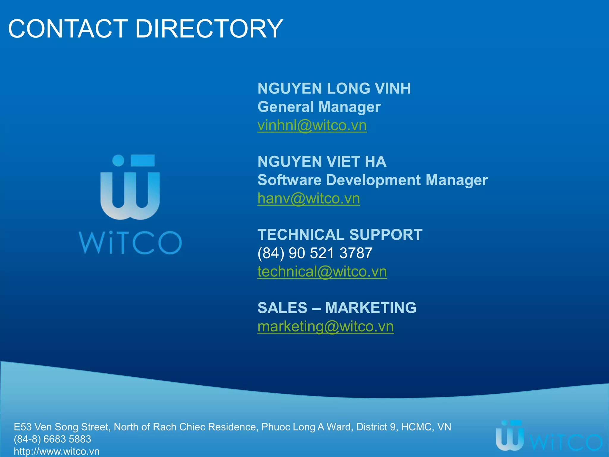 CONTACT DIRECTORY
E53 Ven Song Street, North of Rach Chiec Residence, Phuoc Long A Ward, District 9, HCMC, VN
(84-8) 6683 5883
http://www.witco.vn
NGUYEN LONG VINH
General Manager
vinhnl@witco.vn
NGUYEN VIET HA
Software Development Manager
hanv@witco.vn
TECHNICAL SUPPORT
(84) 90 521 3787
technical@witco.vn
SALES – MARKETING
marketing@witco.vn
 