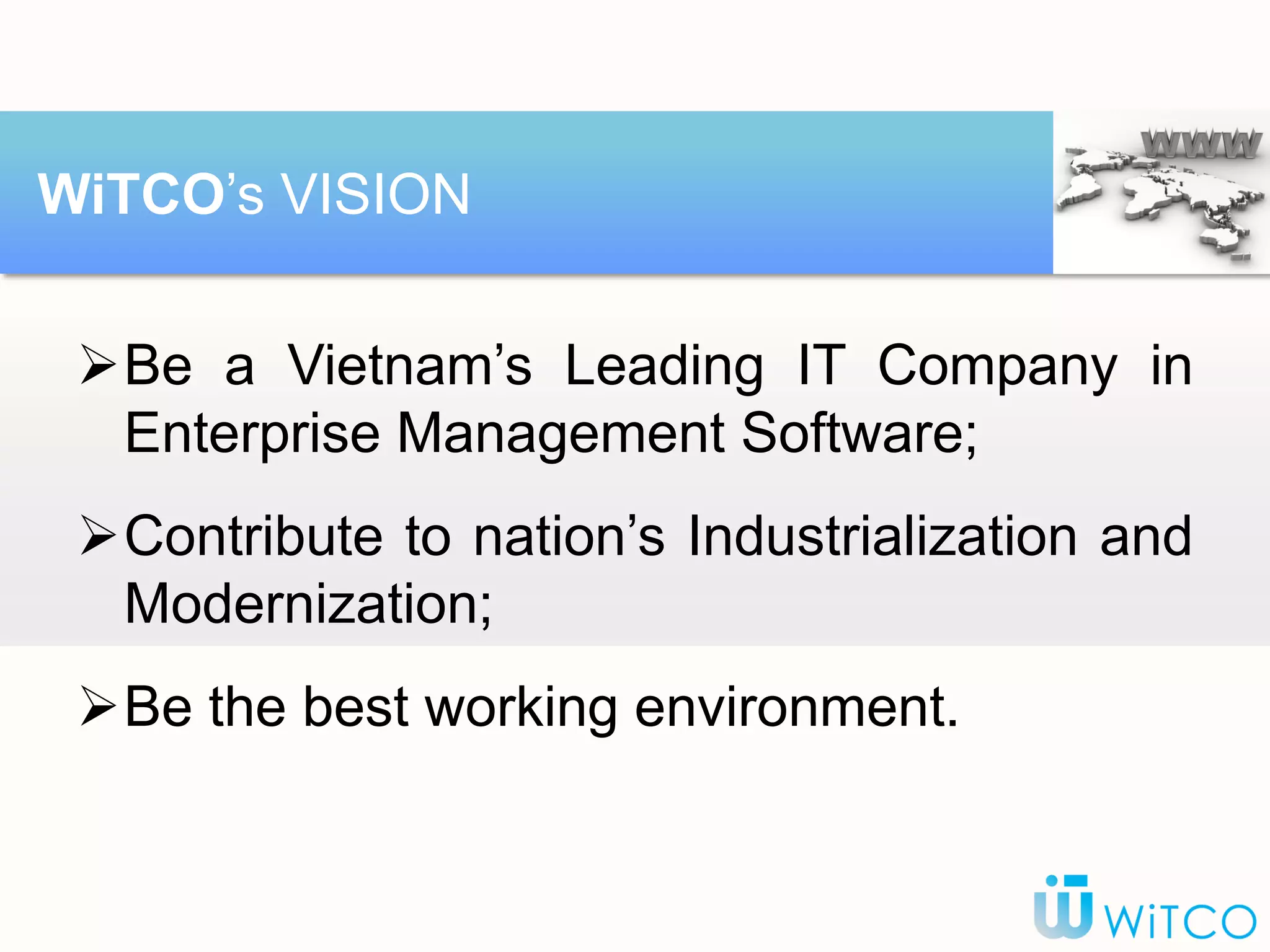 Be a Vietnam’s Leading IT Company in
Enterprise Management Software;
Contribute to nation’s Industrialization and
Modernization;
Be the best working environment.
WiTCO’s VISION
 