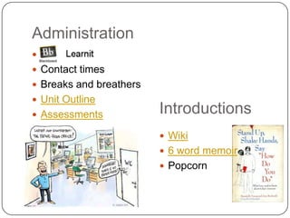 Administration
 Blackboard
 Contact times
 Breaks and breathers
 Unit Outline
 Assessments            Introductions
                          Wiki
                          6 word memoir
                          Popcorn
 