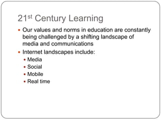 21st Century Learning
 Our values and norms in education are constantly
  being challenged by a shifting landscape of
  media and communications
 Internet landscapes include:
   Media
   Social
   Mobile
   Real time
 