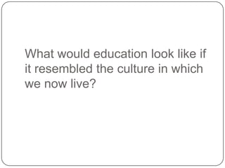 What would education look like if
it resembled the culture in which
we now live?
 