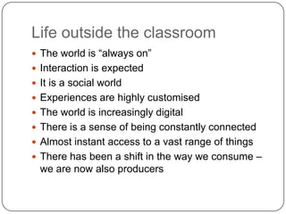 Life outside the classroom
 The world is “always on”
 Interaction is expected
 It is a social world
 Experiences are highly customised
 The world is increasingly digital
 There is a sense of being constantly connected
 Almost instant access to a vast range of things
 There has been a shift in the way we consume –
  we are now also producers
 