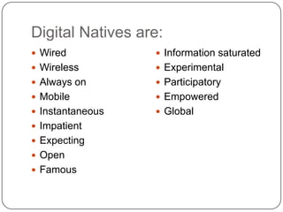 Digital Natives are:
 Wired            Information saturated
 Wireless         Experimental
 Always on        Participatory
 Mobile           Empowered
 Instantaneous    Global
 Impatient
 Expecting
 Open
 Famous
 