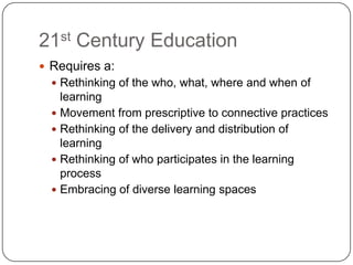 21st Century Education
 Requires a:
   Rethinking of the who, what, where and when of
    learning
   Movement from prescriptive to connective practices
   Rethinking of the delivery and distribution of
    learning
   Rethinking of who participates in the learning
    process
   Embracing of diverse learning spaces
 