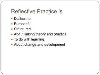 Reflective Practice is
 Deliberate
 Purposeful
 Structured
 About linking theory and practice
 To do with learning
 About change and development
 