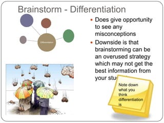 Brainstorm - Differentiation
                        Does give opportunity
                         to see any
                         misconceptions
     Differentiation
                        Downside is that
                         brainstorming can be
                         an overused strategy
                         which may not get the
                         best information from
                         your students
                                 Note down
                                 what you
                                 think
                                 differentiation
                                 is
 