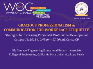 October 17–19, 2013

GRACIOUS PROFESSIONALISM &
COMMUNICATION FOR WORKPLACE ETIQUETTE
Strategies for Increasing Personal & Professional Development
October 19, 2013 (10:45am – 12:00pm), Cortez CD
Lily Gossage, Engineering Educational Research Associate
College of Engineering, California State University, Long Beach

 