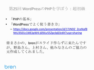 第25回 WordPressのPHPを学ぼう：超初級
• 「PHPの基本」
• 「WordPressでよく使う書き方」
– https://docs.google.com/presentation/d/1TJNDZ_ZceNaf8
NtU3501c1MEJpW4-j69JLv55Zpclq0/edit?usp=sharing

※まさかの、brenがスライド作らずに来たんです
が、野島さん、上村さん、他みなさんのご協力の
元作成してくれました。

 