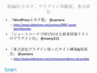第26回 小ネタ、プラグイン体験談、多言語
化
• 「WordPress小ネタ集」 @uemera
– http://www.slideshare.net/uemera/0907-wordbenchkoneta

• 「ショートコードで呼び出せる新着情報リスト
のプラグイン化」 @mamy315
• 「多言語化プラグイン使ったサイト構築&座談
会」 @uemera
– http://www.slideshare.net/uemera/wordpress-qtranslate

 