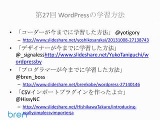 第27回 WordPressの学習方法
• 「コーダーが今までに学習した方法」 @yotigory
– http://www.slideshare.net/yoshikosarakai/20131008-27138743

• 「デザイナーが今までに学習した方法」
@_signalesshttp://www.slideshare.net/YukoTaniguchi/w
ordpressby
• 「プログラマーが今までに学習した方法」
@bren_boss
– http://www.slideshare.net/brenkobe/wordpress-27140146

• 「CSVインポートプラグインを作ったよ☆」
@HissyNC
– http://www.slideshare.net/HishikawaTakuro/introducingreallysimplecsvimporterja

 