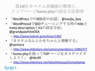 第19回 カスタム系機能の整理と、
トップページhome.phpの設定方法指南
• 「WordPressでのSEO系のお話」 @soulja_boy
• 「WordPressdでSEOチューニングする時のtitleと
meta descriptionとh1の設定方法」
@grandpawhiteOSA
– http://www.hubnet.jp/archives/1302

• 「カスタムなんとかをちゃんと理解する」
@uemera
– http://www.slideshare.net/uemera/wordpress-15862377

• 「home.phpを使ってTOPページをカスタマイズ
しよう！」 @tkc49
– http://www.slideshare.net/takashihosoya/homephptop

 