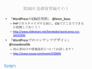 第20回 基礎復習編その１
• 「WordPressのCSS活用術」 @bren_boss
– PHPでカスタマイズする前に、CSSでどこまでできる
か把握しておこう！
– http://www.slideshare.net/brenkobe/word-press-css16533592

• 「WordPressでのコンテンツデザイン」
@nowebnolife
– 初心者向けの情報設計についてお話します！
– http://www.zusaar.com/event/520005

 
