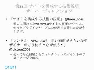 第22回 サイトを構成する技術説明
・サーバーディレクション
• 「サイトを構成する技術の説明」 @bren_boss
– 過去に関わったWordPressサイトの画面をベースに、
使ったプラグインや、どんな処理で実装したか紹介
します。

• 「レンタル、VPS、AWS、黒い画面がきらいなデ
ザイナーがどう使う？なぜ使う？」
@pictron2009
– 使ってみた経験からディレクションのポイントや予
算イメージを解説。

 