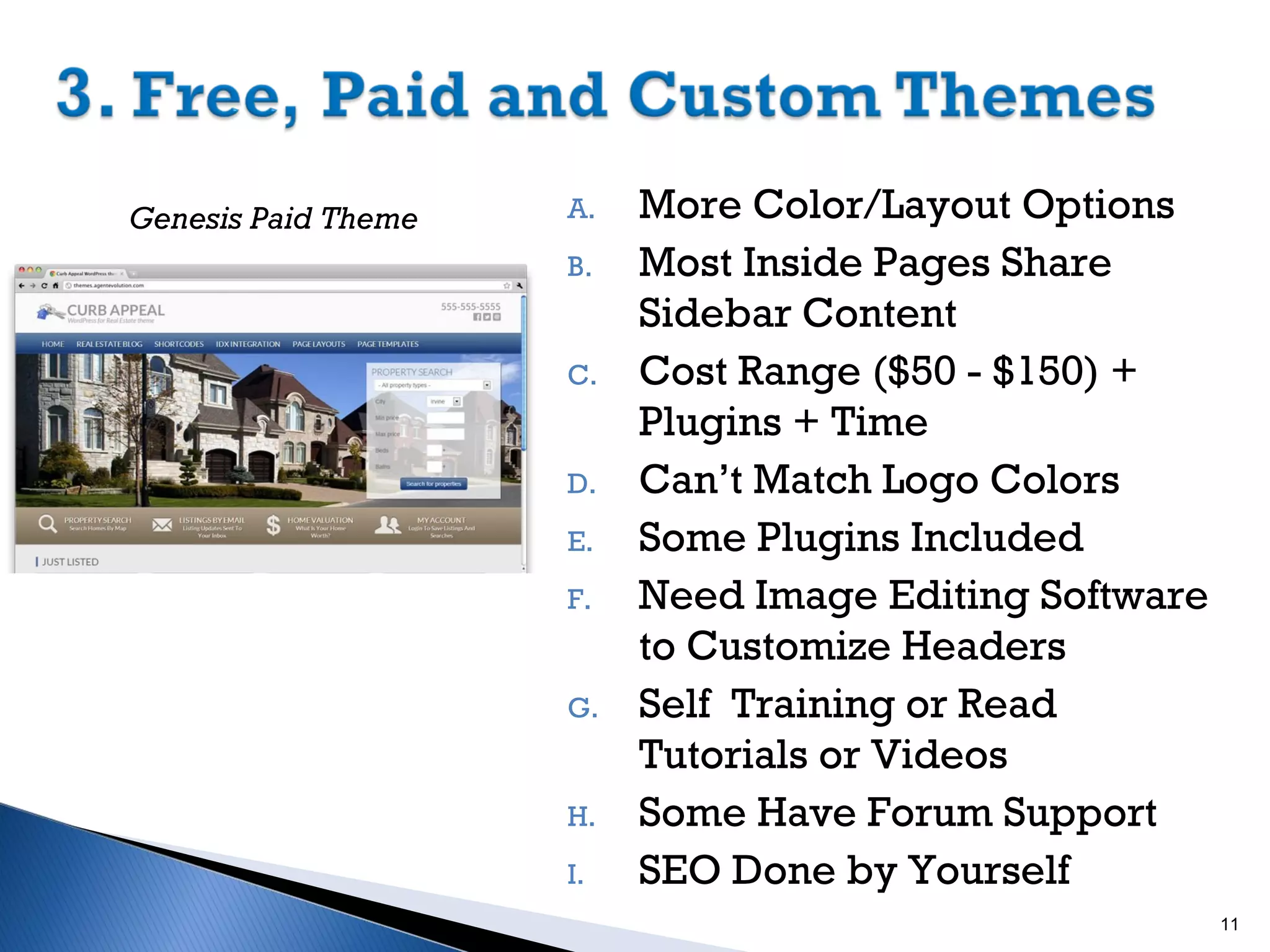 Genesis Paid Theme

A.
B.

C.

D.
E.
F.

G.

H.
I.

More Color/Layout Options
Most Inside Pages Share
Sidebar Content
Cost Range ($50 - $150) +
Plugins + Time
Can’t Match Logo Colors
Some Plugins Included
Need Image Editing Software
to Customize Headers
Self Training or Read
Tutorials or Videos
Some Have Forum Support
SEO Done by Yourself
11

 
