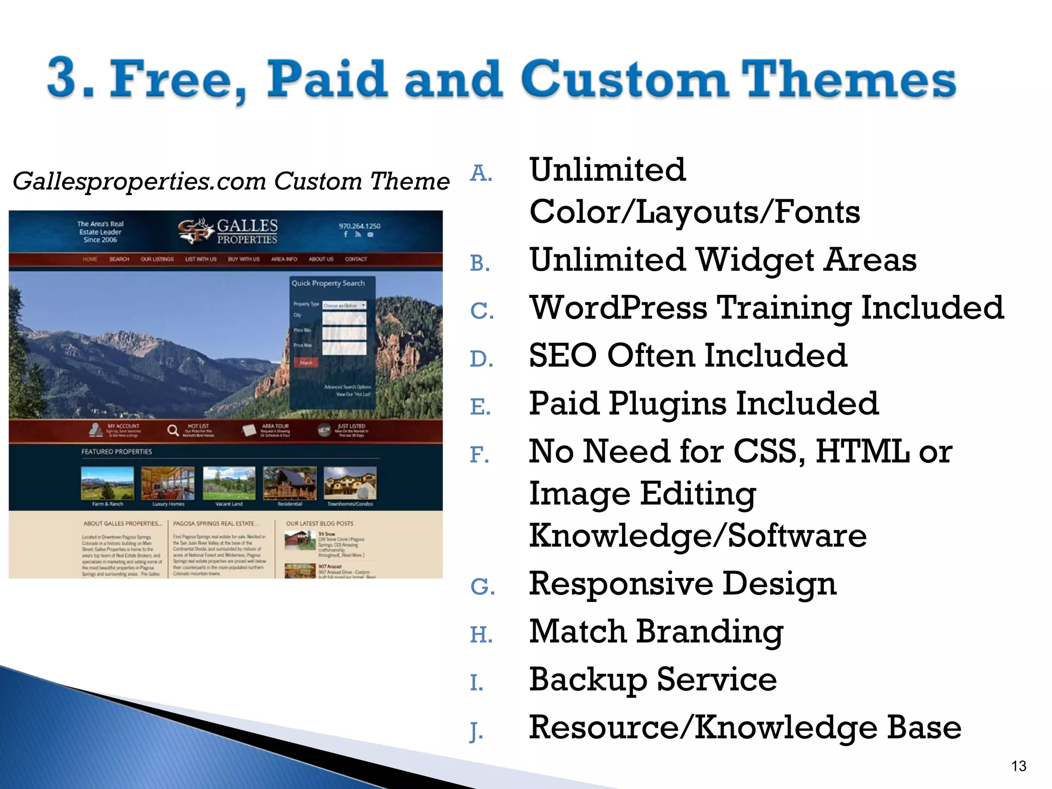 Gallesproperties.com Custom Theme A.
B.
C.
D.
E.
F.

G.
H.
I.
J.

Unlimited
Color/Layouts/Fonts
Unlimited Widget Areas
WordPress Training Included
SEO Often Included
Paid Plugins Included
No Need for CSS, HTML or
Image Editing
Knowledge/Software
Responsive Design
Match Branding
Backup Service
Resource/Knowledge Base
13

 