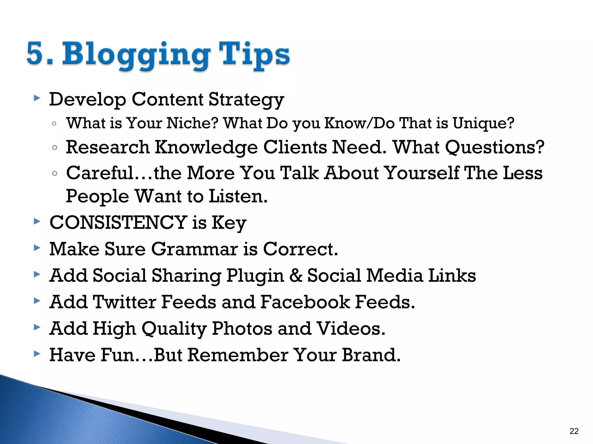 

Develop Content Strategy
◦ What is Your Niche? What Do you Know/Do That is Unique?








◦ Research Knowledge Clients Need. What Questions?
◦ Careful…the More You Talk About Yourself The Less
People Want to Listen.
CONSISTENCY is Key
Make Sure Grammar is Correct.
Add Social Sharing Plugin & Social Media Links
Add Twitter Feeds and Facebook Feeds.
Add High Quality Photos and Videos.
Have Fun…But Remember Your Brand.

22

 