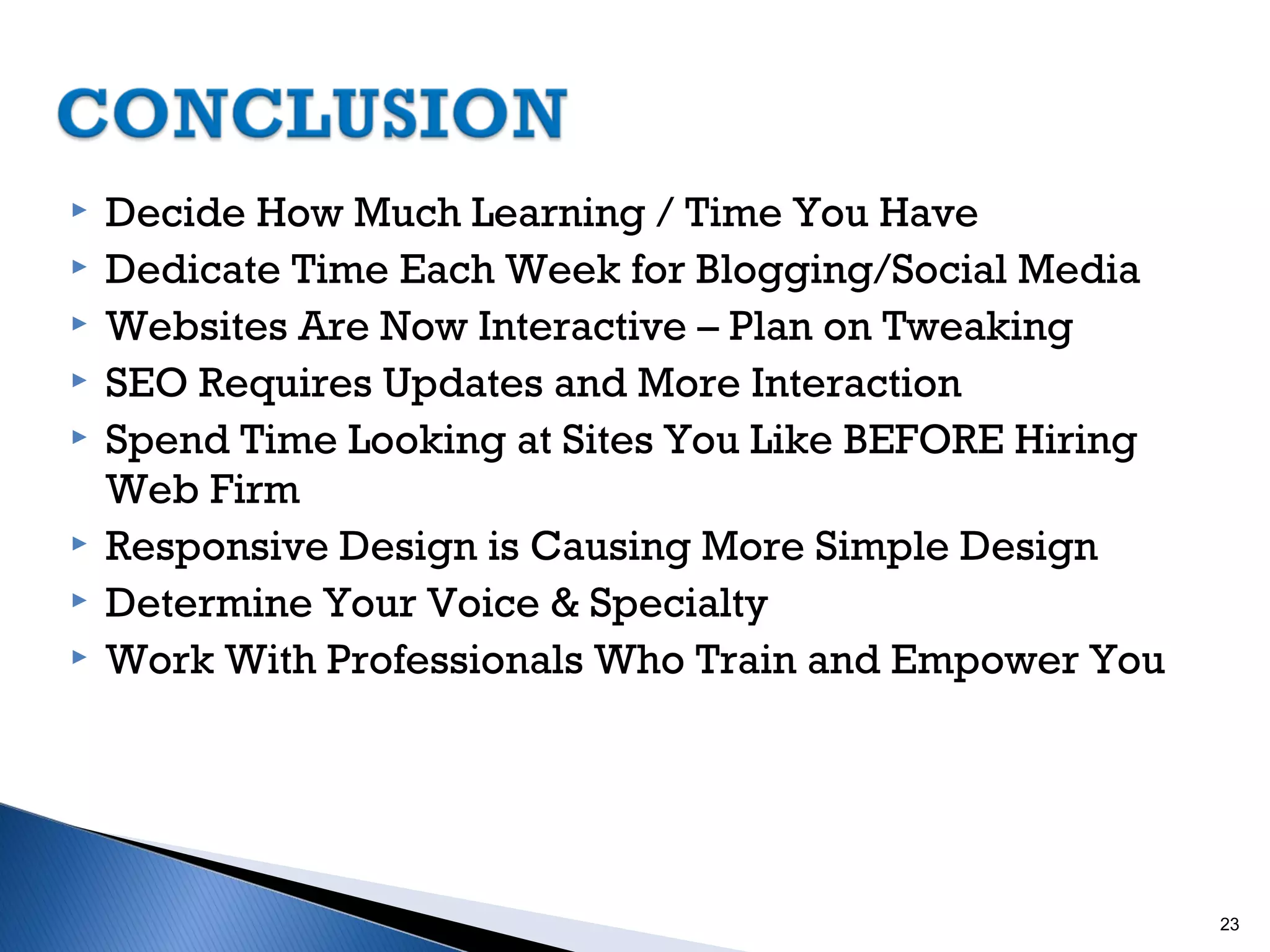 









Decide How Much Learning / Time You Have
Dedicate Time Each Week for Blogging/Social Media
Websites Are Now Interactive – Plan on Tweaking
SEO Requires Updates and More Interaction
Spend Time Looking at Sites You Like BEFORE Hiring
Web Firm
Responsive Design is Causing More Simple Design
Determine Your Voice & Specialty
Work With Professionals Who Train and Empower You

23

 