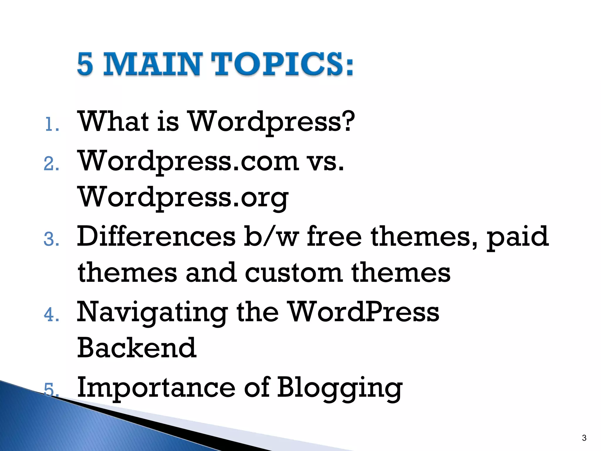 1.
2.

3.

4.

5.

What is Wordpress?
Wordpress.com vs.
Wordpress.org
Differences b/w free themes, paid
themes and custom themes
Navigating the WordPress
Backend
Importance of Blogging
3

 