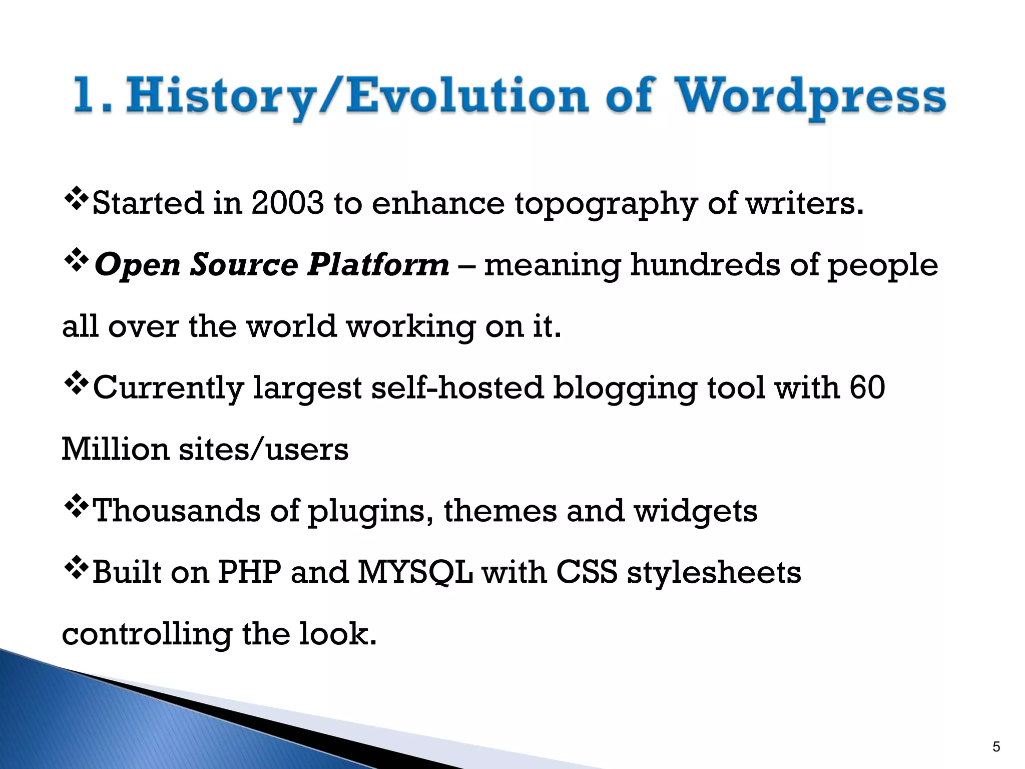 Started in 2003 to enhance topography of writers.
Open Source Platform – meaning hundreds of people
all over the world working on it.
Currently largest self-hosted blogging tool with 60
Million sites/users
Thousands of plugins, themes and widgets
Built on PHP and MYSQL with CSS stylesheets
controlling the look.

5

 