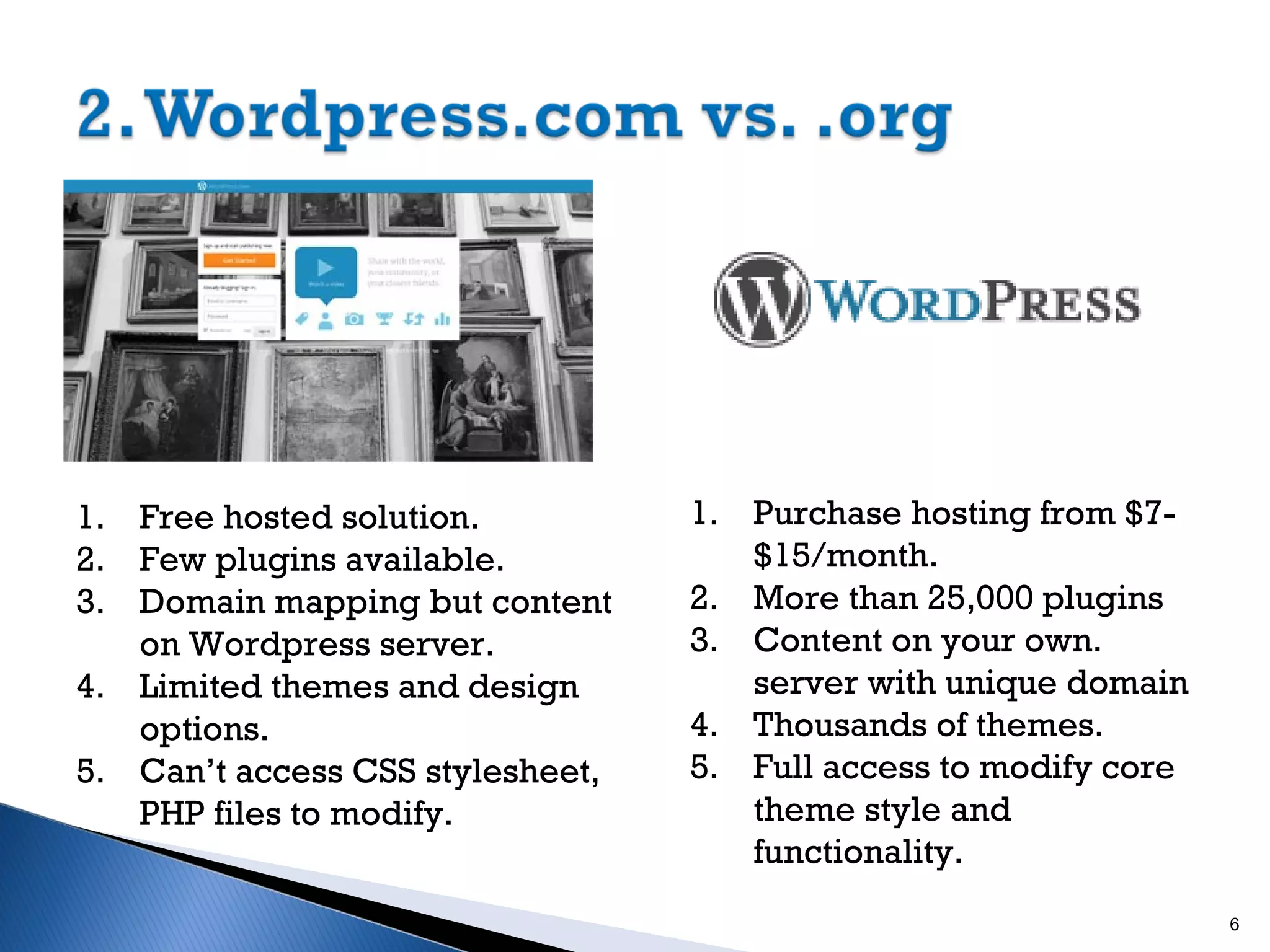 1. Free hosted solution.
2. Few plugins available.
3. Domain mapping but content
on Wordpress server.
4. Limited themes and design
options.
5. Can’t access CSS stylesheet,
PHP files to modify.

1. Purchase hosting from $7$15/month.
2. More than 25,000 plugins
3. Content on your own.
server with unique domain
4. Thousands of themes.
5. Full access to modify core
theme style and
functionality.
6

 