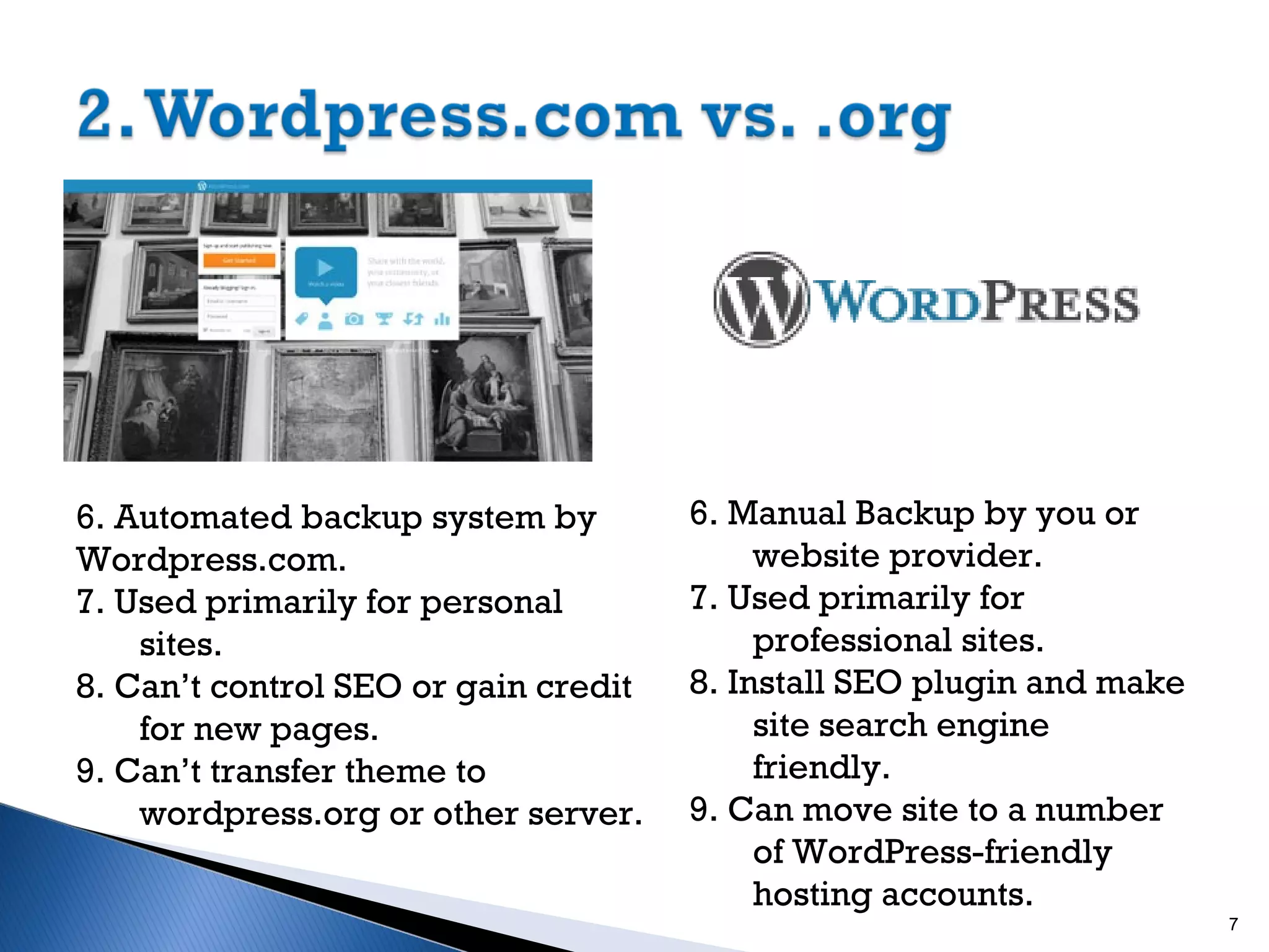 6. Automated backup system by
Wordpress.com.
7. Used primarily for personal
sites.
8. Can’t control SEO or gain credit
for new pages.
9. Can’t transfer theme to
wordpress.org or other server.

6. Manual Backup by you or
website provider.
7. Used primarily for
professional sites.
8. Install SEO plugin and make
site search engine
friendly.
9. Can move site to a number
of WordPress-friendly
hosting accounts.
7

 