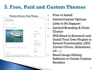 Twenty-Eleven Free Theme

A.
B.
C.
D.

E.

F.

Free to Install
Limited Layout Options
Little to No Support
Limited Branding & Color
Choice
Will Need to Research and
Install Your Own Plugins to
Extend Functionality (SEO,
Contact Forms, Slideshows,
etc…)
Need Image Editing
Software to Create Custom
Headers
10

 