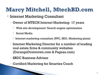 

Internet Marketing Consultant
◦ Owner of MTECH Internet Marketing- 17 years
 Web site development/ Search engine optimization
 Social Media
 Internet marketing consultant (PPC, SEO, Marketing plans)

◦ Internet Marketing Director for a number of leading
real estate firms & community websites
(DurangoDowntown.com & Pagosa.com)
◦ SBDC Business Advisor
◦ Certified Marketing for Smarties Coach
2

 