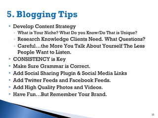 

Develop Content Strategy
◦ What is Your Niche? What Do you Know/Do That is Unique?








◦ Research Knowledge Clients Need. What Questions?
◦ Careful…the More You Talk About Yourself The Less
People Want to Listen.
CONSISTENCY is Key
Make Sure Grammar is Correct.
Add Social Sharing Plugin & Social Media Links
Add Twitter Feeds and Facebook Feeds.
Add High Quality Photos and Videos.
Have Fun…But Remember Your Brand.

22

 