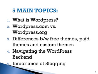 1.
2.

3.

4.

5.

What is Wordpress?
Wordpress.com vs.
Wordpress.org
Differences b/w free themes, paid
themes and custom themes
Navigating the WordPress
Backend
Importance of Blogging
3

 