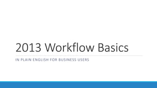 2013 Workflow Basics
IN PLAIN ENGLISH FOR BUSINESS USERS
 