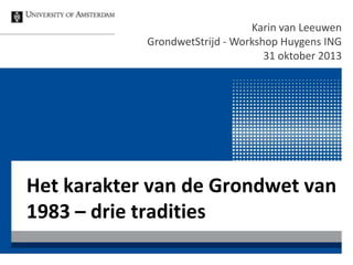 Karin van Leeuwen
GrondwetStrijd - Workshop Huygens ING
31 oktober 2013

Het karakter van de Grondwet van
1983 – drie tradities

 