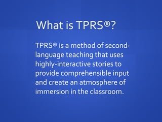 TPRS® is a method of second-
language teaching that uses
highly-interactive stories to
provide comprehensible input
and create an atmosphere of
immersion in the classroom.
What is TPRS®?
 