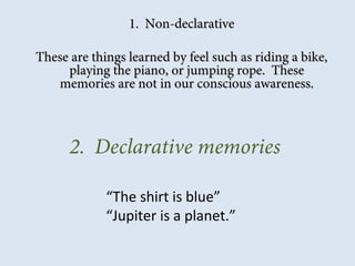 1. Non-declarative1. Non-declarative
These are things learned by feel such as riding a bike,These are things learned by feel such as riding a bike,
playing the piano, or jumping rope. Theseplaying the piano, or jumping rope. These
memories are not in our conscious awareness.memories are not in our conscious awareness.
2. Declarative memories
“The shirt is blue”
“Jupiter is a planet.”
 