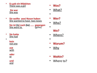 • Es gab ein Mädchen
There was a girl
Sie war
She was
• Sie wollte zwei Nasen haben
She wanted to have two noses
Sie ist (is) nach (to) …… gegangen
She went to (gone)
• Sie hatte
She had
•
kein
not one
mit
with
oder
or
und
and
• Was?
• What?
•
• Wer?
• Who?
•
Wo?
• Where?
•
• Warum?
• Why
• Wohin?
• Where to?
 