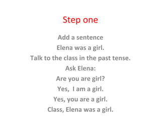 Step one
Add a sentence
Elena was a girl.
Talk to the class in the past tense.
Ask Elena:
Are you are girl?
Yes, I am a girl.
Yes, you are a girl.
Class, Elena was a girl.
 